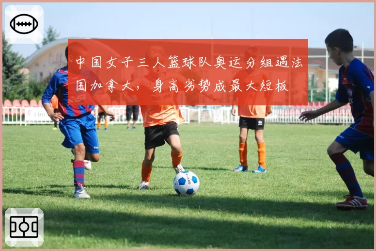 中国女子三人篮球队奥运分组遇法国加拿大，身高劣势成最大短板