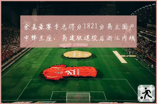 余嘉豪赛季总得分1821分易主国产中锋王座，易建联退役后浙江内线扛旗