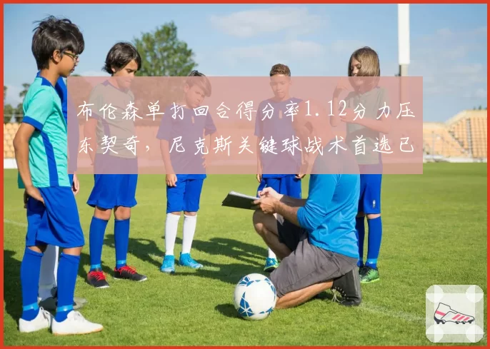 布伦森单打回合得分率1.12分力压东契奇,尼克斯关键球战术首选已明确
