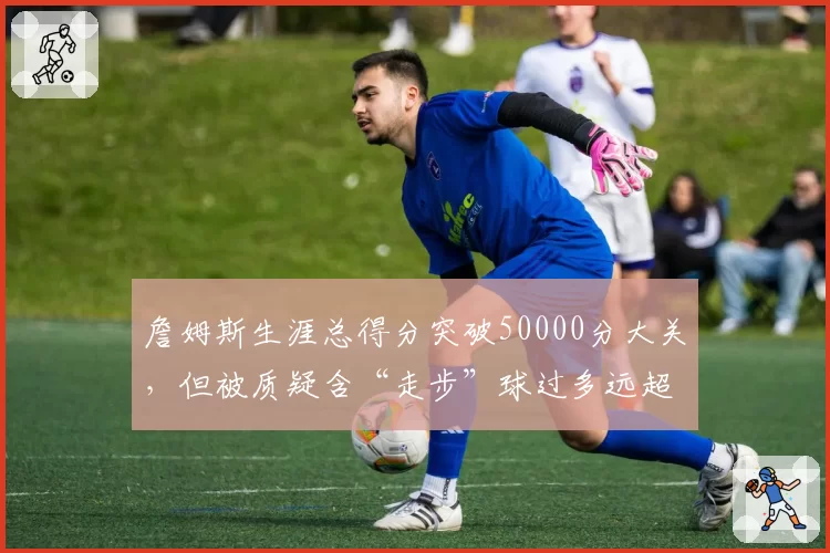 詹姆斯生涯总得分突破50000分大关,但被质疑含“走步”球过多远超乔丹