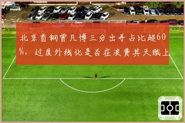 北京首钢曾凡博三分出手占比超60%,过度外线化是否在浪费其天赋上限?