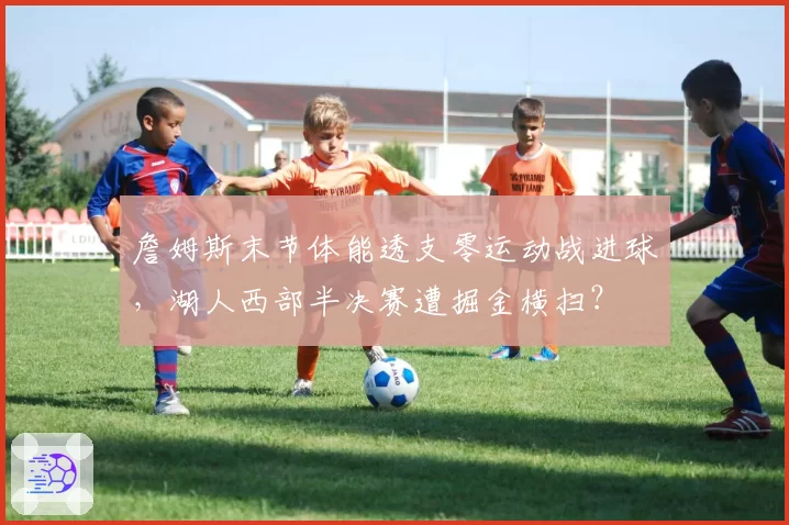詹姆斯末节体能透支零运动战进球，湖人西部半决赛遭掘金横扫？