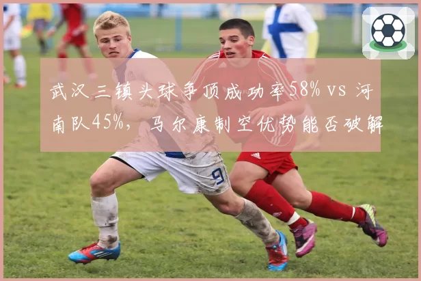 武汉三镇头球争顶成功率58% vs 河南队45%，马尔康制空优势能否破解密集防守？