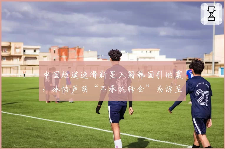 中国短道速滑新星入籍韩国引地震,冰协声明“不承认转会”或诉至CAS
