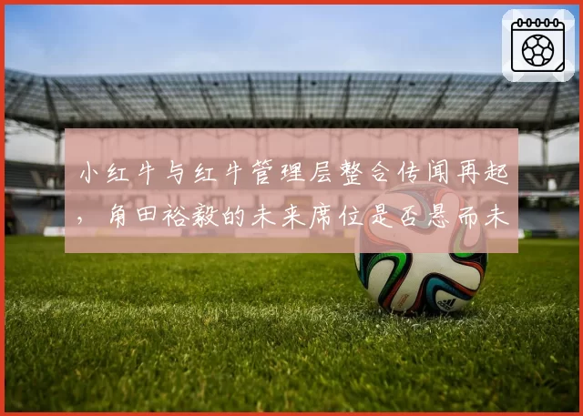 小红牛与红牛管理层整合传闻再起,角田裕毅的未来席位是否悬而未决?