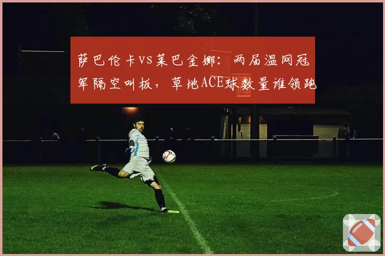 萨巴伦卡vs莱巴金娜：两届温网冠军隔空叫板，草地ACE球数量谁领跑？