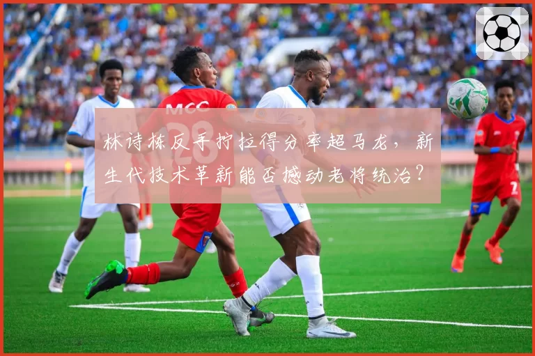 林诗栋反手拧拉得分率超马龙,新生代技术革新能否撼动老将统治?
