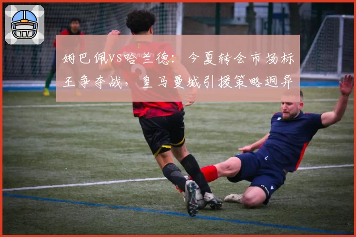 姆巴佩vs哈兰德:今夏转会市场标王争夺战,皇马曼城引援策略迥异
