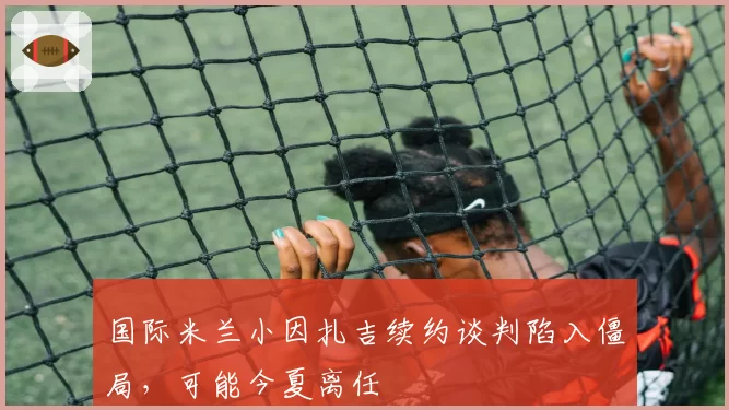 国际米兰小因扎吉续约谈判陷入僵局，可能今夏离任
