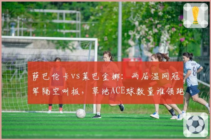 萨巴伦卡vs莱巴金娜：两届温网冠军隔空叫板，草地ACE球数量谁领跑？