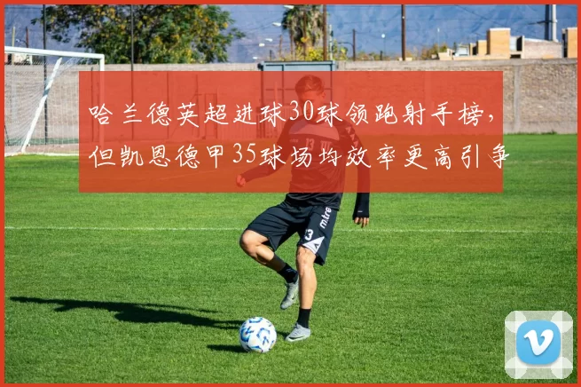 哈兰德英超进球30球领跑射手榜,但凯恩德甲35球场均效率更高引争议