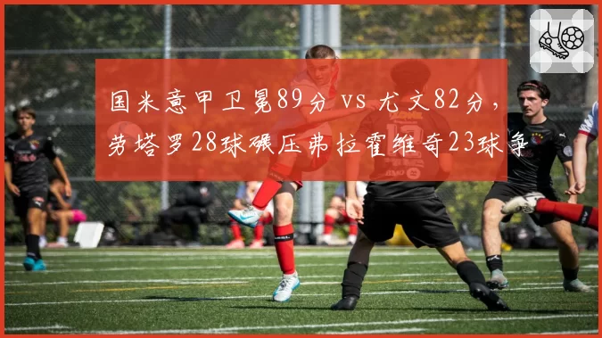 国米意甲卫冕89分 vs 尤文82分，劳塔罗28球碾压弗拉霍维奇23球争冠对决
