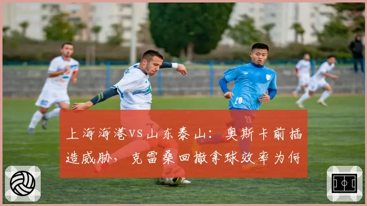 上海海港vs山东泰山：奥斯卡前插造威胁，克雷桑回撤拿球效率为何更高？