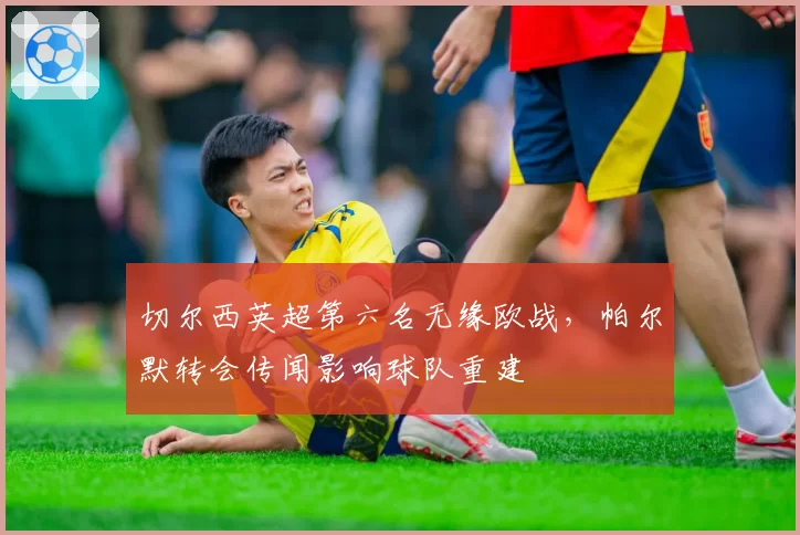 切尔西英超第六名无缘欧战，帕尔默转会传闻影响球队重建