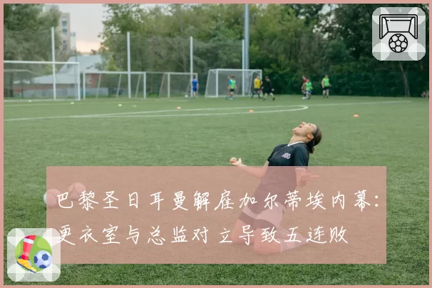 巴黎圣日耳曼解雇加尔蒂埃内幕:更衣室与总监对立导致五连败