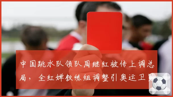 中国跳水队领队周继红被传上调总局,全红婵教练组调整引奥运卫冕隐忧