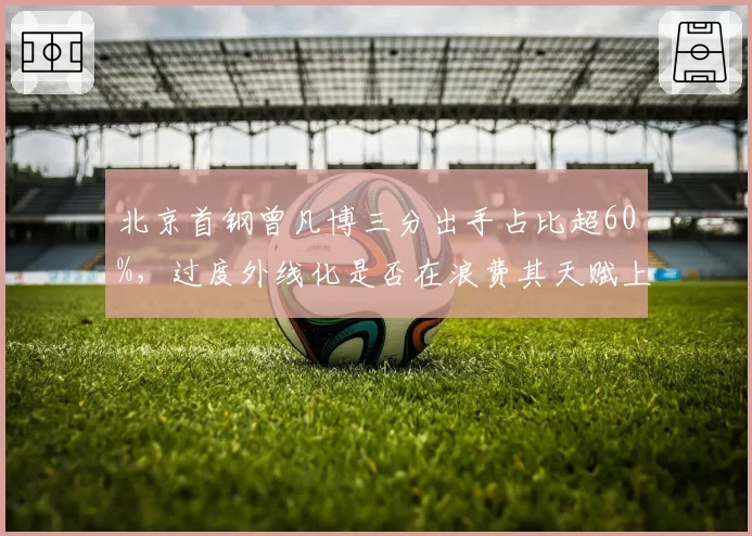 北京首钢曾凡博三分出手占比超60%,过度外线化是否在浪费其天赋上限?