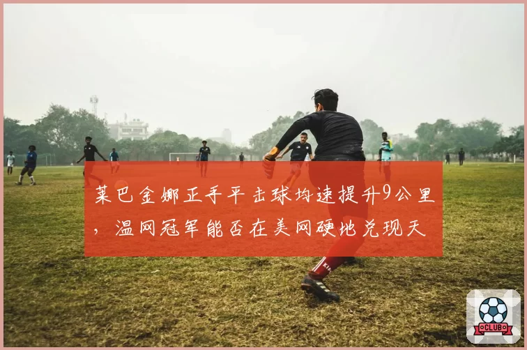 莱巴金娜正手平击球均速提升9公里,温网冠军能否在美网硬地兑现天赋?