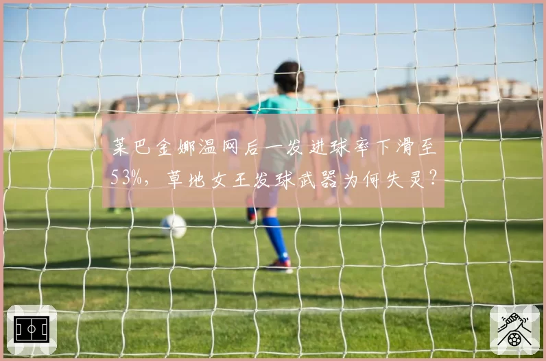 莱巴金娜温网后一发进球率下滑至53%,草地女王发球武器为何失灵?