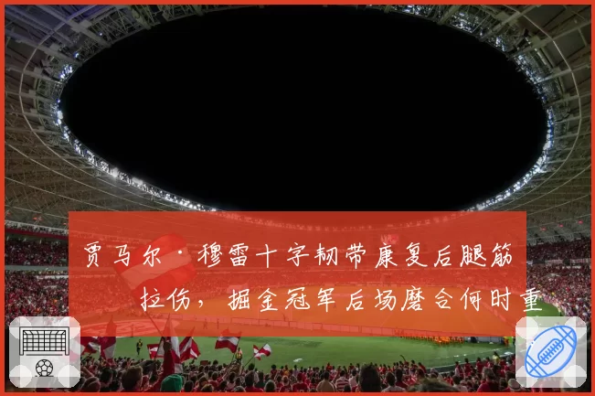 贾马尔·穆雷十字韧带康复后腿筋再拉伤，掘金冠军后场磨合何时重启？