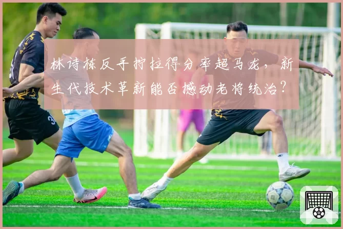 林诗栋反手拧拉得分率超马龙，新生代技术革新能否撼动老将统治？