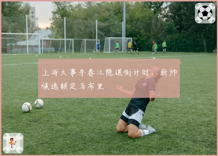 上海久事李春江隐退倒计时,新帅候选锁定马布里