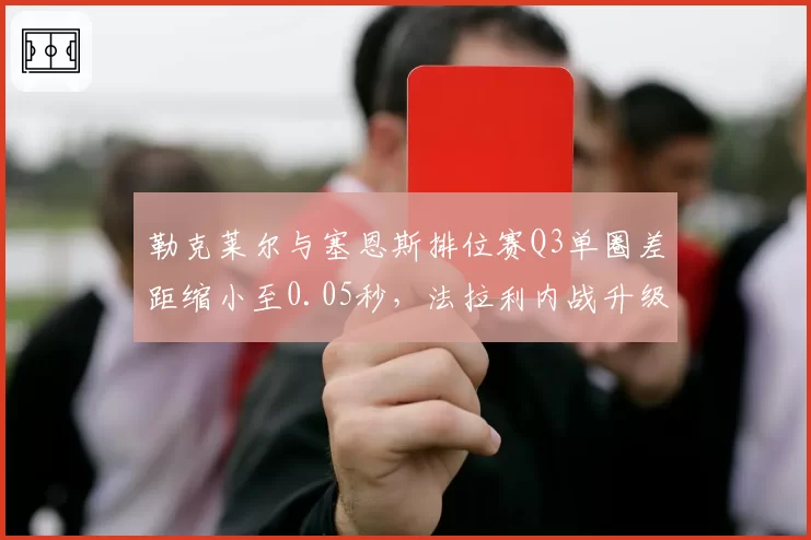 勒克莱尔与塞恩斯排位赛Q3单圈差距缩小至0.05秒，法拉利内战升级