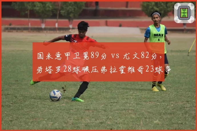 国米意甲卫冕89分 vs 尤文82分，劳塔罗28球碾压弗拉霍维奇23球争冠对决