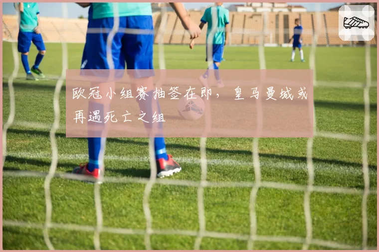 欧冠小组赛抽签在即,皇马曼城或再遇死亡之组