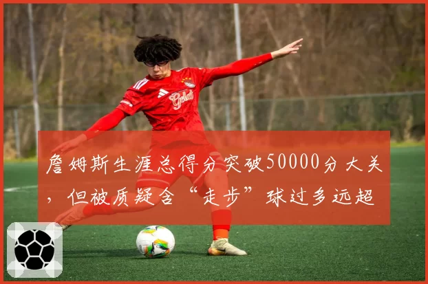 詹姆斯生涯总得分突破50000分大关,但被质疑含“走步”球过多远超乔丹