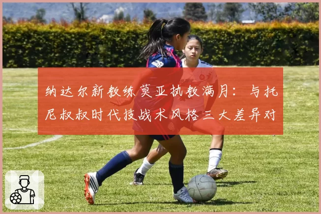 纳达尔新教练莫亚执教满月：与托尼叔叔时代技战术风格三大差异对比