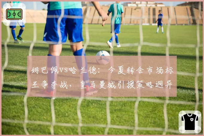 姆巴佩vs哈兰德:今夏转会市场标王争夺战,皇马曼城引援策略迥异