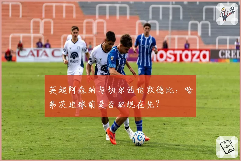 英超阿森纳与切尔西伦敦德比,哈弗茨进球前是否犯规在先?