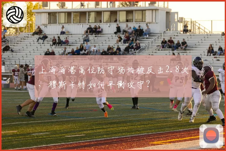上海海港高位防守场均被反击2.8次,穆斯卡特如何平衡攻守?