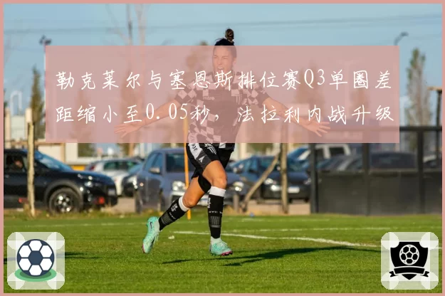 勒克莱尔与塞恩斯排位赛Q3单圈差距缩小至0.05秒，法拉利内战升级