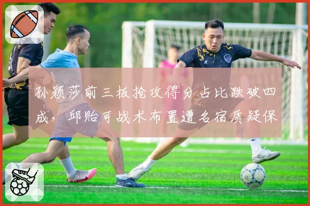 孙颖莎前三板抢攻得分占比跌破四成,邱贻可战术布置遭名宿质疑保守