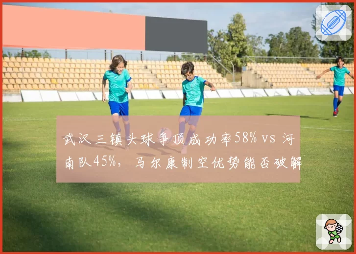 武汉三镇头球争顶成功率58% vs 河南队45%,马尔康制空优势能否破解密集防守?