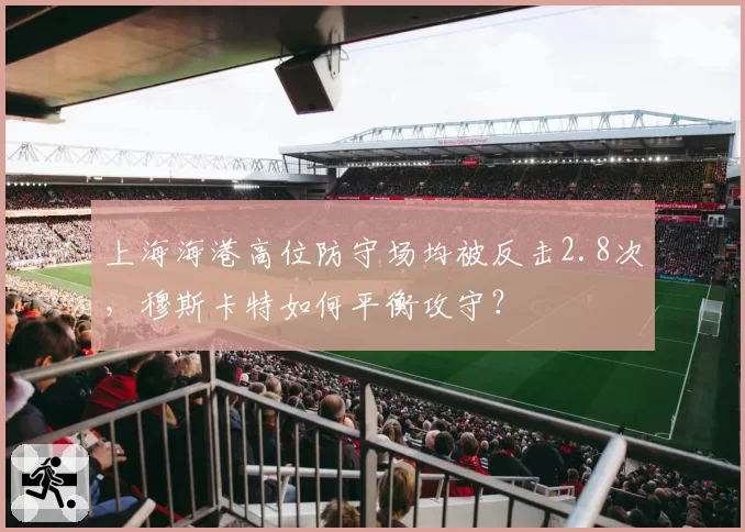 上海海港高位防守场均被反击2.8次,穆斯卡特如何平衡攻守?