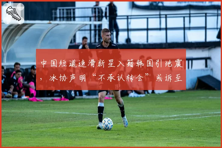 中国短道速滑新星入籍韩国引地震,冰协声明“不承认转会”或诉至CAS