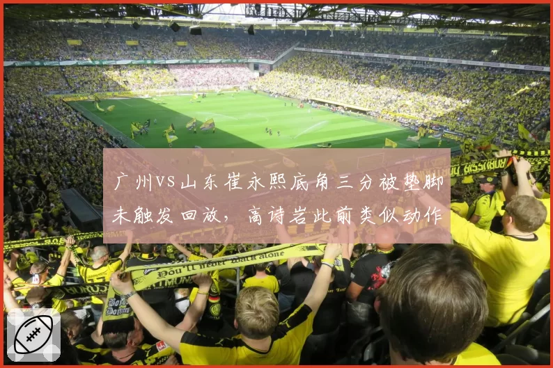 广州vs山东崔永熙底角三分被垫脚未触发回放,高诗岩此前类似动作却遭录像追罚
