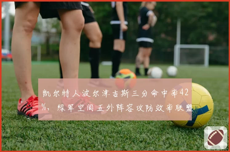 凯尔特人波尔津吉斯三分命中率42%，绿军空间五外阵容攻防效率联盟第一
