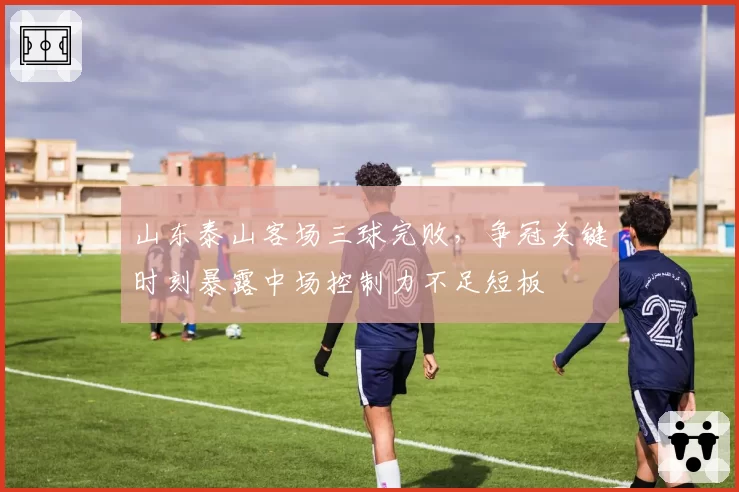 山东泰山客场三球完败,争冠关键时刻暴露中场控制力不足短板