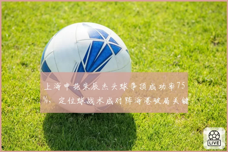 上海申花朱辰杰头球争顶成功率75%,定位球战术成对阵海港破局关键