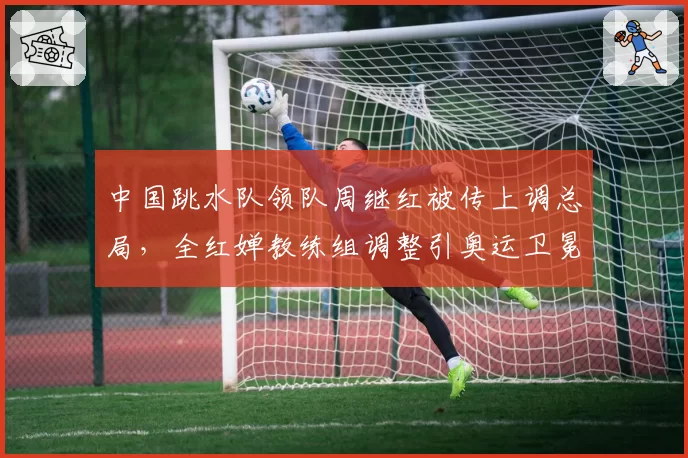 中国跳水队领队周继红被传上调总局,全红婵教练组调整引奥运卫冕隐忧