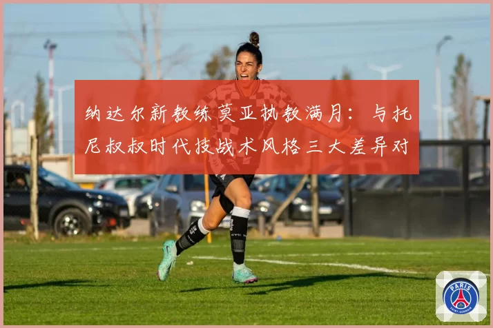 纳达尔新教练莫亚执教满月：与托尼叔叔时代技战术风格三大差异对比