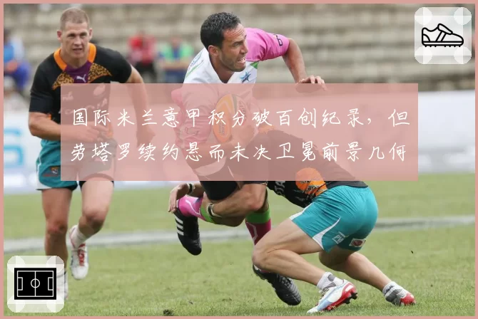 国际米兰意甲积分破百创纪录,但劳塔罗续约悬而未决卫冕前景几何?