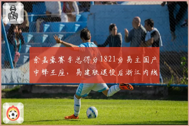 余嘉豪赛季总得分1821分易主国产中锋王座,易建联退役后浙江内线扛旗