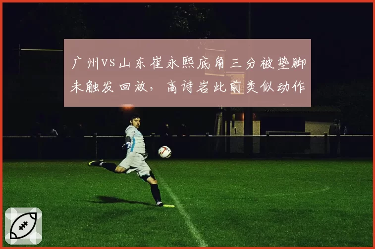 广州vs山东崔永熙底角三分被垫脚未触发回放，高诗岩此前类似动作却遭录像追罚