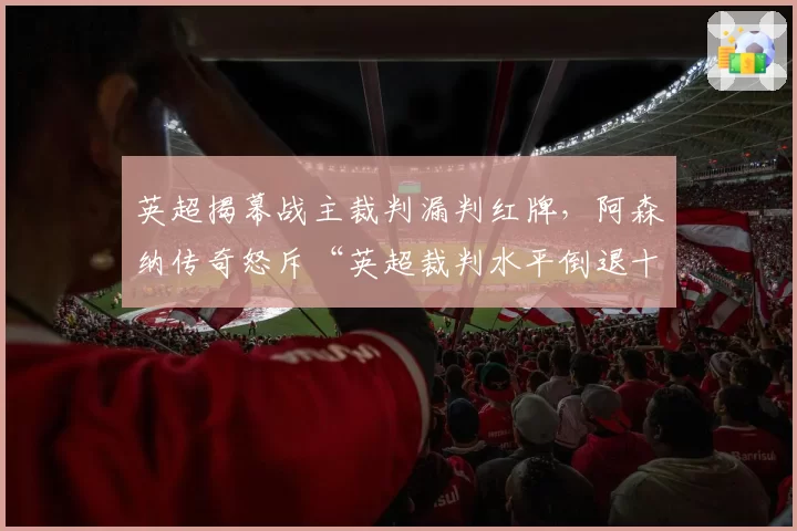 英超揭幕战主裁判漏判红牌,阿森纳传奇怒斥“英超裁判水平倒退十年”